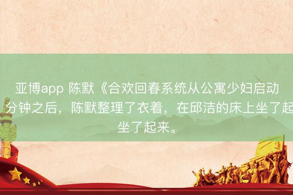 亚博app 陈默《合欢回春系统从公寓少妇启动》5 分钟之后，陈默整理了衣着，在邱洁的床上坐了起来。