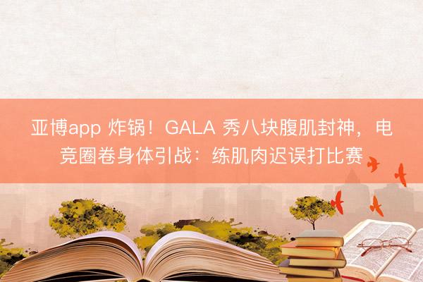 亚博app 炸锅！GALA 秀八块腹肌封神，电竞圈卷身体引战：练肌肉迟误打比赛