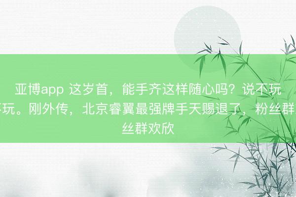 亚博app 这岁首,能手齐这样随心吗?说不玩就不玩。刚外传,北京睿翼最强牌手天赐退了,粉丝群欢欣