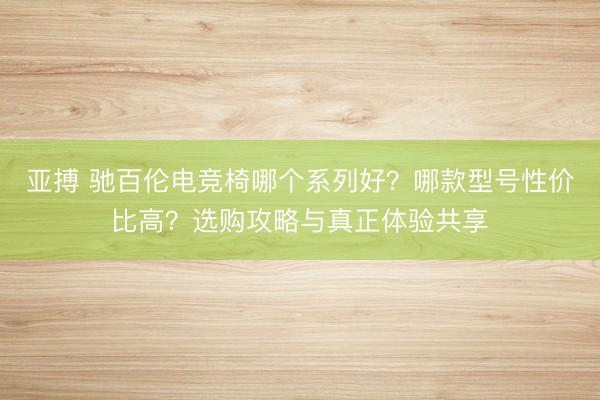 亚搏 驰百伦电竞椅哪个系列好？哪款型号性价比高？选购攻略与真正体验共享