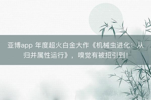 亚博app 年度超火白金大作《机械虫进化：从归并属性运行》，嗅觉有被招引到！