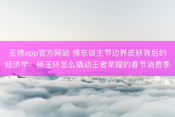 亚搏app官方网站 情东谈主节边界皮肤背后的经济学:杨玉环怎么撬动王者荣耀的春节消费季