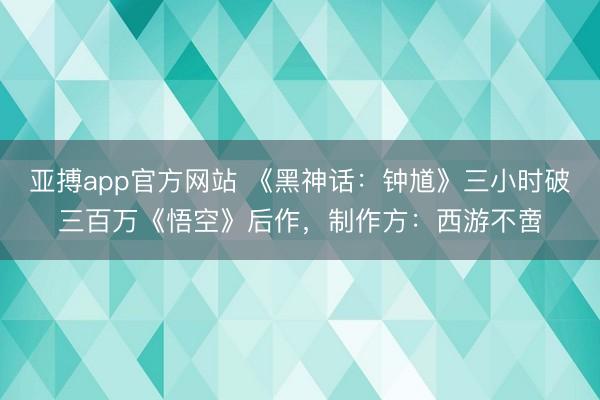亚搏app官方网站 《黑神话：钟馗》三小时破三百万《悟空》后作，制作方：西游不啻
