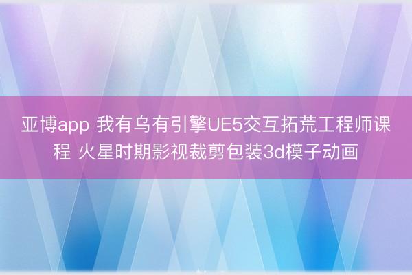 亚博app 我有乌有引擎UE5交互拓荒工程师课程 火星时期影视裁剪包装3d模子动画