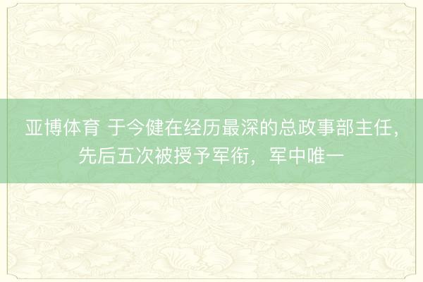 亚博体育 于今健在经历最深的总政事部主任，先后五次被授予军衔，军中唯一