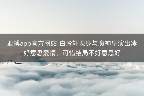 亚搏app官方网站 白玲轩现身与魔神皇演出凄好意思爱情,可惜结局不好意思好