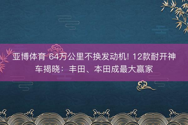 亚博体育 64万公里不换发动机! 12款耐开神车揭晓:丰田、本田成最大赢家