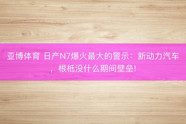 亚博体育 日产N7爆火最大的警示:新动力汽车,根柢没什么期间壁垒!
