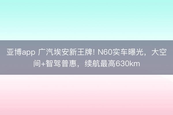 亚博app 广汽埃安新王牌! N60实车曝光,大空间+智驾普惠,续航最高630km