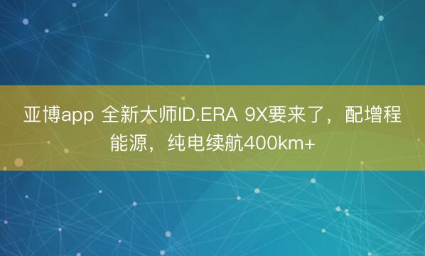 亚博app 全新大师ID.ERA 9X要来了,配增程能源,纯电续航400km+