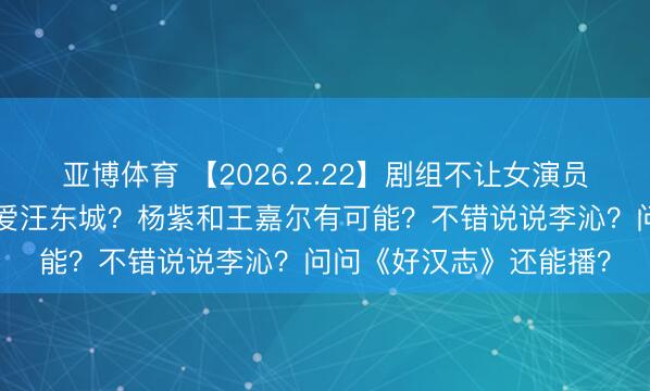 亚博体育 【2026.2.22】剧组不让女演员坐箱子？炎Y纶绝顶可爱汪东城？杨紫和王嘉尔有可能？不错说说李沁？问问《好汉志》还能播？