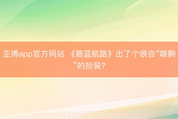 亚搏app官方网站 《碧蓝航路》出了个很会“哦齁”的扮装？