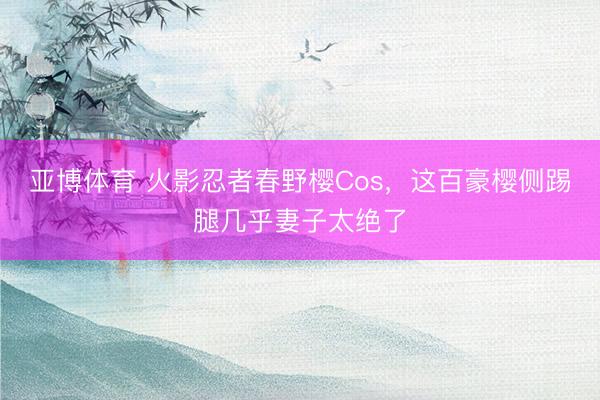 亚博体育 火影忍者春野樱Cos，这百豪樱侧踢腿几乎妻子太绝了