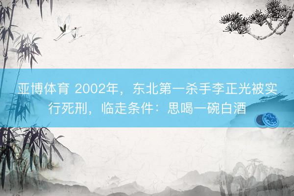 亚博体育 2002年，东北第一杀手李正光被实行死刑，临走条件：思喝一碗白酒