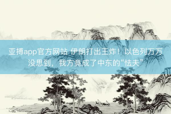 亚搏app官方网站 伊朗打出王炸!以色列万万没思到,我方竟成了中东的“怯夫”