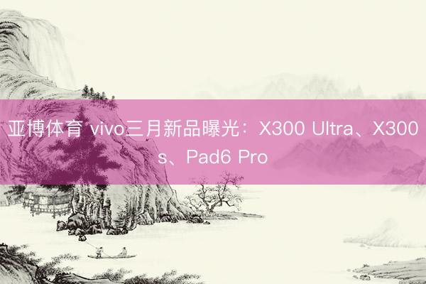 亚博体育 vivo三月新品曝光:X300 Ultra、X300s、Pad6 Pro