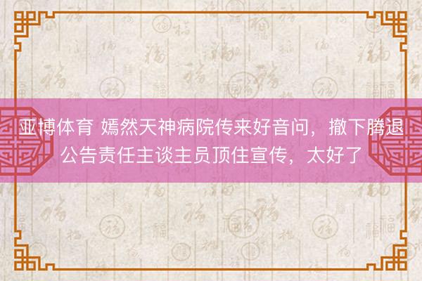 亚博体育 嫣然天神病院传来好音问,撤下腾退公告责任主谈主员顶住宣传,太好了