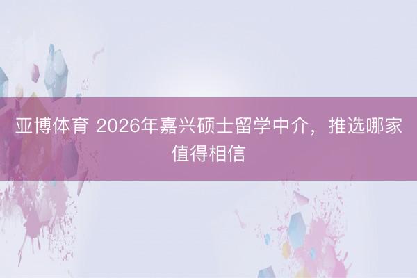 亚博体育 2026年嘉兴硕士留学中介，推选哪家值得相信