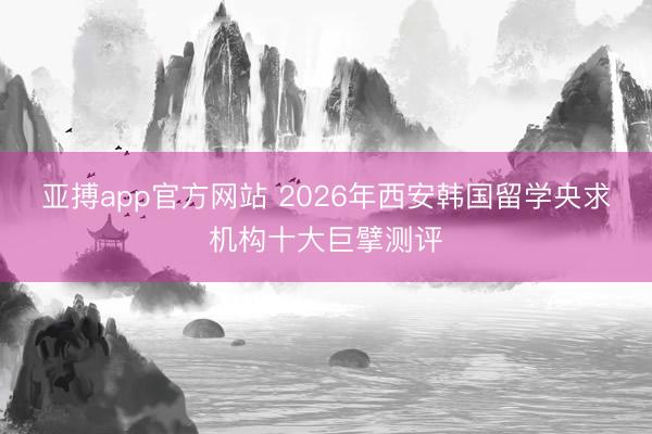 亚搏app官方网站 2026年西安韩国留学央求机构十大巨擘测评